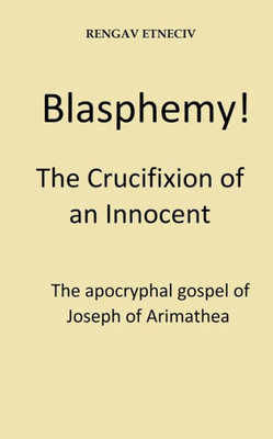 Blasphemy! The Crucifixion of an Innocent.: The apocryphal gospel of Joseph of Arimathea.