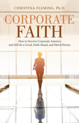 Corporate Faith: How to Survive Corporate America and Still Be a Good, Faith-Based, and Moral Person