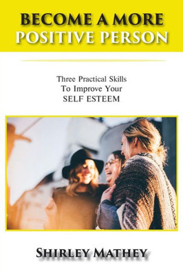 Become a More Positive Person: Three Practical Skills to Improve Your Self Esteem