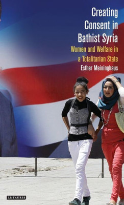 Creating Consent in Bathist Syria: Women and Welfare in a Totalitarian State (Library of Modern Middle East Studies)