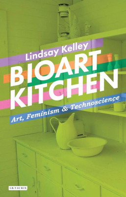 Bioart Kitchen: Art, Feminism and Technoscience (International Library of Modern and Contemporary Art)