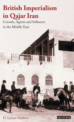 British Imperialism in Qajar Iran: Consuls, Agents and Influence in the Middle East (International Library of Iranian Studies)