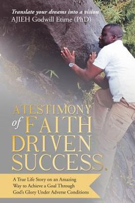 A Testimony of Faith Driven Success.: A True Life Story on an Amazing Way to Achieve a Goal Through Gods Glory Under Adverse Conditions