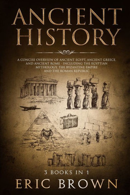 Ancient History: A Concise Overview of Ancient Egypt, Ancient Greece, and Ancient Rome: Including the Egyptian Mythology, the Byzantine Empire and the Roman Republic