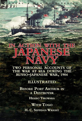 In Action With the Japanese Navy: Two Personal Accounts of the War at Sea During the Russo-Japanese War, 1904-Before Port Arthur in a Destroyer by Hesibo Tikowara & With Togo by H. C. Seppings Wright