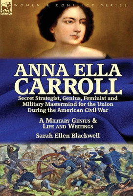 Anna Ella Carroll: Secret Strategist, Genius, Feminist and Military Mastermind for the Union During the American Civil War-A Military Genius and Life and Writings