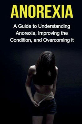 Anorexia: A guide to understanding anorexia, improving the condition, and overcoming it