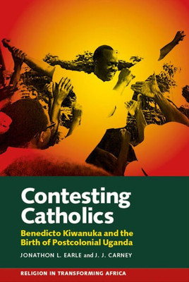 Contesting Catholics: Benedicto Kiwanuka and the Birth of Postcolonial Uganda (Religion in Transforming Africa, 4)