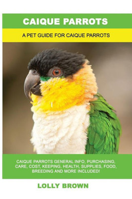 Caique Parrots: Caique Parrots General Info, Purchasing, Care, Cost, Keeping, Health, Supplies, Food, Breeding and More Included! A Pet Guide for Caique Parrots