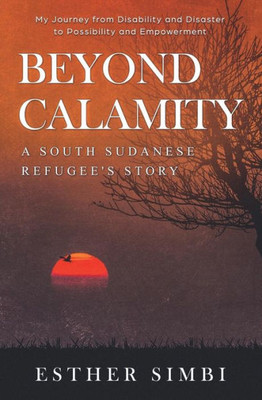 Beyond Calamity - A South Sudanese Refugee's Story: My Journey from Disability and Disaster to Possibility and Empowerment