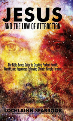 Jesus and the Law of Attraction: The Bible-Based Guide to Creating Perfect Health, Wealth, and Happiness Following Christ's Simple Formula
