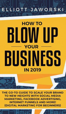 How to Blow Up Your Business in 2019: The Go-To Guide to Scale Your Brand to New Heights with Social Media Marketing, Facebook Advertising, Internet Funnels and More! (Digital Marketing for Beginners)