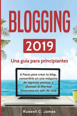 Blogging 2019: Una guía para principiantes. 6 pasos para crear tu blog, convertirlo en una máquina de ingresos pasivos, y alcanzar la libertad financiera sin salir de casa (Spanish Edition)