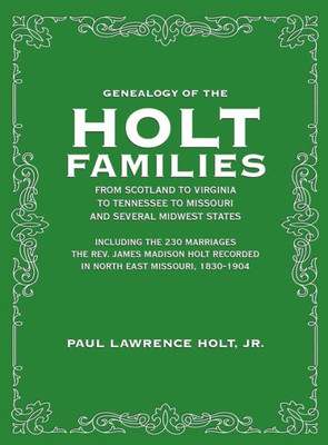 Genealogy of the Holt Families From Scotland to Virginia to Tennessee to Missouri and several Midwest States: Including the 230 Marriages The Rev. ... Recorded in North East Missouri, 1830-1904