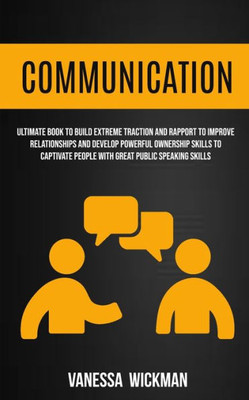 Communication: Ultimate Book To Build Extreme Traction And Rapport To Improve Relationships And Develop Powerful Ownership Skills To Captivate People With Great Public Speaking Skills