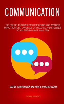 Communication: The Fine Art To Power Pitch Everything And Anything Using The Secret Language of Presence And Influence To Win Friends Using Small Talk (Master Conversation And Public Speaking Skills)