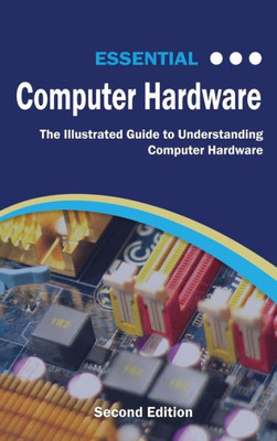 Essential Computer Hardware Second Edition: The Illustrated Guide to Understanding Computer Hardware (Computer Essentials)