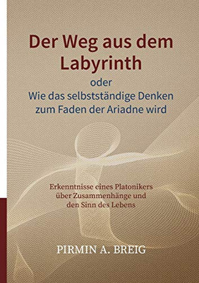 Der Weg aus dem Labyrinth oder Wie das selbstständige Denken zum Faden der Ariadne wird: Erkenntnisse eines Platonikers über Zusammenhänge und den Sinn des Lebens (German Edition)