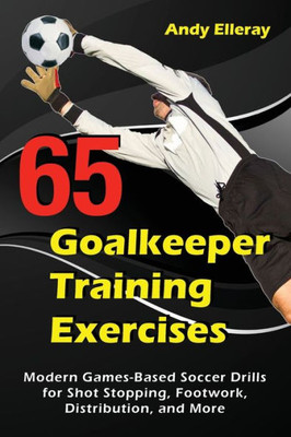 65 Goalkeeper Training Exercises: Modern Games-Based Soccer Drills for Shot Stopping, Footwork, Distribution, and More (Soccer Coaching)