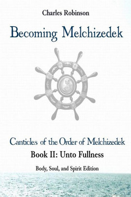 Becoming Melchizedek: The Eternal Priesthood and Your Journey: Unto Fullness, Body, Soul, and Spirit Edition (The Canticles of the Order of Melchizedek)