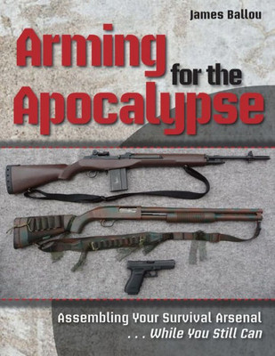 Arming for the Apocalypse: Assembling Your Survival Arsenal ... While You Still Can