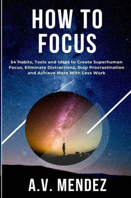 How to Focus: 54 Habits, Tools and Ideas to Create Superhuman Focus, Eliminate Distractions, Stop Procrastination and Achieve More W