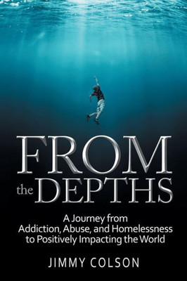 From the Depths : A Journey from Addiction, Abuse, and Homelessness to Positively Impacting the World