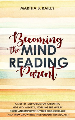 Becoming The Mind Reading Parent: A Step-By-Step Guide For Parenting Kids With Anxiety, Stopping The Worry Cycle And Improving Your Kid's Courage (Help Them Grow Into Independent Individuals)
