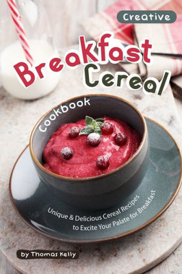 Creative Breakfast Cereal Cookbook: Unique & Delicious Cereal Recipes to Excite Your Palate for Breakfast