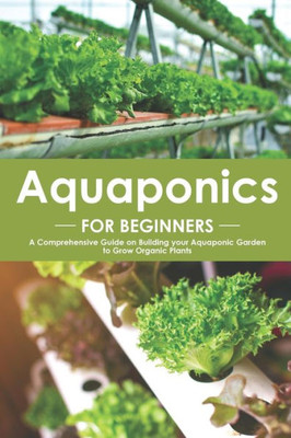 Aquaponics for Beginners: A Comprehensive Guide on Building your Aquaponic Garden to Grow Organic Plants