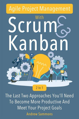 Agile Project Management With Scrum + Kanban 2 In 1: The Last 2 Approaches You'll Need To Become More Productive And Meet Your Project Goals