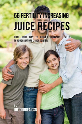 56 Fertility Increasing Juice Recipes: Juice Your Way to Higher Fertility Levels through Natures Ingredients