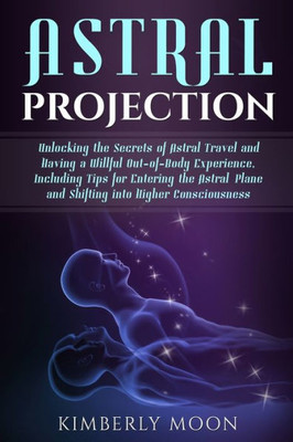 Astral Projection: Unlocking the Secrets of Astral Travel and Having a Willful Out-of-Body Experience, Including Tips for Entering the Astral Plane and Shifting into Higher Consciousness