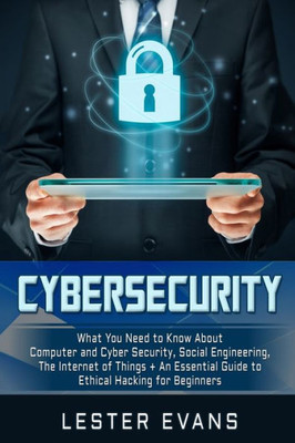 Cybersecurity: What You Need to Know About Computer and Cyber Security, Social Engineering, The Internet of Things + An Essential Guide to Ethical Hacking for Beginners