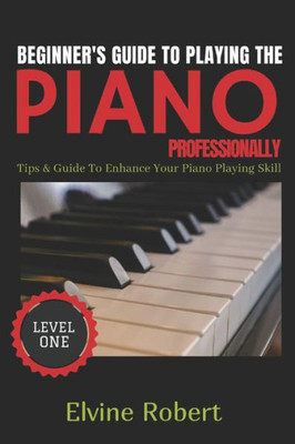 BEGINNER'S GUIDE TO PLAYING THE PIANO PROFESSIONALLY: Tips & Guide to Enhance Your Piano Playing Skill (The Gateway to Perfection)