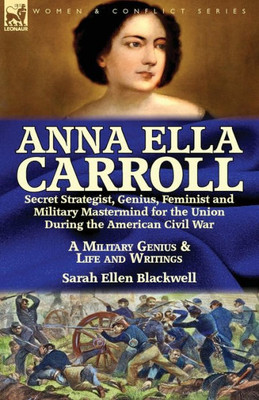 Anna Ella Carroll: Secret Strategist, Genius, Feminist and Military Mastermind for the Union During the American Civil War-A Military Genius and Life and Writings