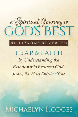 A Spiritual Journey to God's Best: Fear to Faith By Understanding the Relationship Between God, Jesus, the Holy Spirit and You