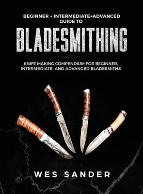 Bladesmithing: Beginner + Intermediate + Advanced Guide to Bladesmithing: Knife Making Compendium for Beginner, Intermediate, and Advanced Bladesmiths