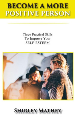 Become a More Positive Person: Three Practical Skills to Improve Your Self Esteem