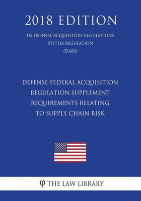 Defense Federal Acquisition Regulation Supplement - Requirements Relating to Supply Chain Risk (US Defense Acquisition Regulations System Regulation) (DARS) (2018 Edition)