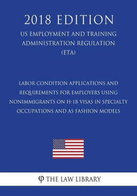 Labor Condition Applications and Requirements for Employers Using Nonimmigrants on H-1B Visas in Specialty Occupations and as Fashion Models (US ... Regulation) (ETA) (2018 Edition)