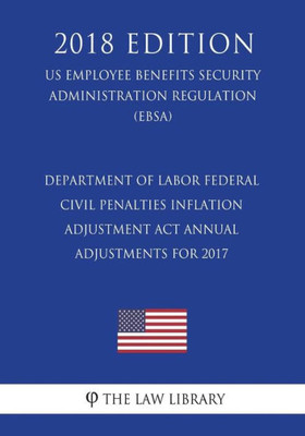 Department of Labor Federal Civil Penalties Inflation Adjustment Act Annual Adjustments for 2017 (US Employee Benefits Security Administration Regulation) (EBSA) (2018 Edition)