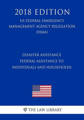 Disaster Assistance - Federal Assistance to Individuals and Households (US Federal Emergency Management Agency Regulation) (FEMA) (2018 Edition)