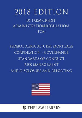 Federal Agricultural Mortgage Corporation - Governance - Standards of Conduct - Risk Management - and Disclosure and Reporting (US Farm Credit Administration Regulation) (FCA) (2018 Edition)
