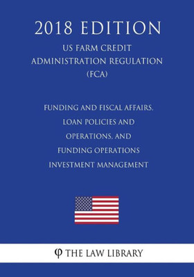 Funding and Fiscal Affairs, Loan Policies and Operations, and Funding Operations - Investment Management (US Farm Credit Administration Regulation) (FCA) (2018 Edition)