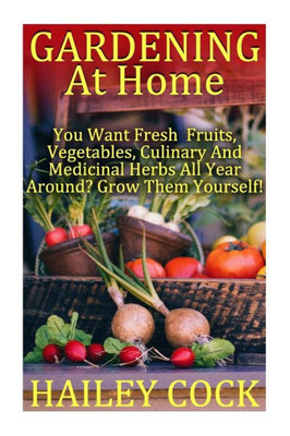Gardening At Home: You Want Fresh Fruits, Vegetables, Culinary And Medicinal Herbs All Year Around? Grow Them Yourself!: (Gardening Indoors, ... Gardening Books, Gardening Year Round)