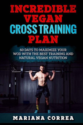 INCREDIBLE VEGAN CROSS TRAINING Plan: 60 DAYS To MAXIMIZE YOUR WOD WITH THE BEST TRAINING AND NATURAL VEGAN NUTRITION
