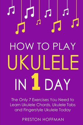 How to Play Ukulele: In 1 Day - The Only 7 Exercises You Need to Learn Ukulele Chords, Ukulele Tabs and Fingerstyle Ukulele Today (Music)