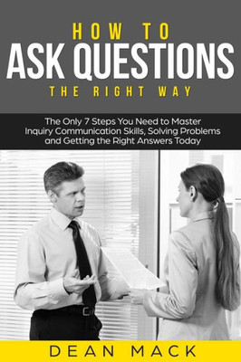 How to Ask Questions: The Right Way - The Only 7 Steps You Need to Master Inquiry Communication Skills, Solving Problems and Getting the Right Answers Today (Social Skills)