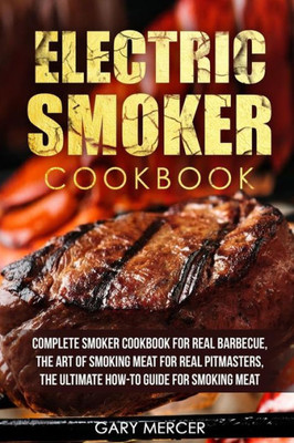 Electric Smoker Cookbook: Complete Smoker Cookbook For Real Barbecue, The Art Of Smoking Meat For Real Pitmasters, The Ultimate How-To Guide For Smoking Meat